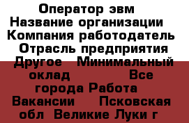 Оператор эвм › Название организации ­ Компания-работодатель › Отрасль предприятия ­ Другое › Минимальный оклад ­ 15 000 - Все города Работа » Вакансии   . Псковская обл.,Великие Луки г.